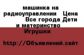 машинка на радиоуправлении › Цена ­ 1 000 - Все города Дети и материнство » Игрушки   